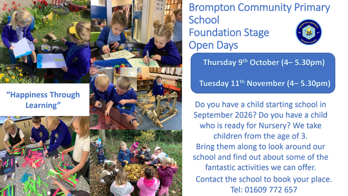 Brompton Community Primary School Foundation Stage Open Days Thursday 9th October (4 - 5.30pm) Tuesday 11th November (4 - 5.30pm) Do you have a child starting school in September 2026? Do you have a child who is ready for Nursery? We take children from the age of 3. Bring them along to look around our school and find out about some of the fantastic activities we can offer. Contact the school to book your place. Tel: 01609 772 657